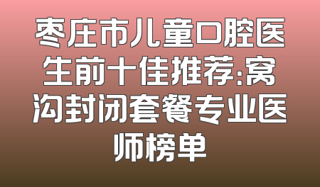 枣庄市儿童口腔医生前十佳推荐：窝沟封闭套餐专业医师榜单