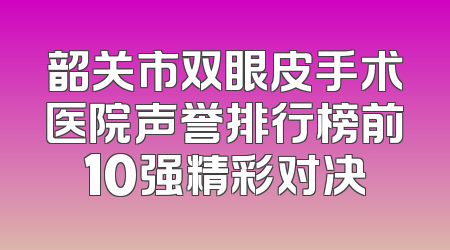 韶关市双眼皮手术医院声誉排行榜前10强精彩对决