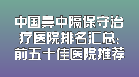 中国鼻中隔保守治疗医院排名汇总：前五十佳医院推荐