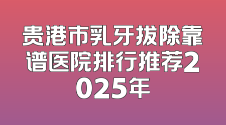 贵港市乳牙拔除靠谱医院排行推荐2025年