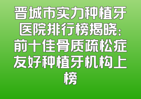 晋城市实力种植牙医院排行榜揭晓：前十佳骨质疏松症友好种植牙机构上榜