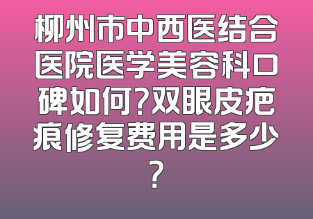 柳州市中西医结合医院医学美容科口碑如何？双眼皮疤痕修复费用是多少？