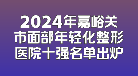 2024年嘉峪关市面部年轻化整形医院十强名单出炉