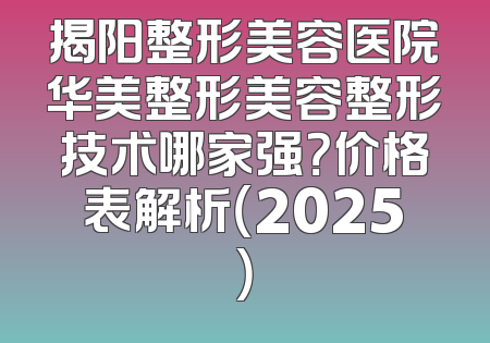 揭阳整形美容医院华美整形美容整形技术哪家强？价格表解析（2025）
