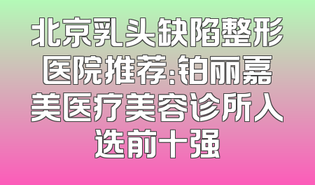 北京乳头缺陷整形医院推荐：铂丽嘉美医疗美容诊所入选前十强