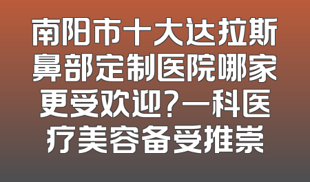 南阳市十大达拉斯鼻部定制医院哪家更受欢迎？一科医疗美容备受推崇