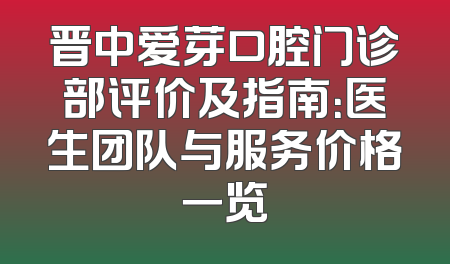 晋中爱芽口腔门诊部评价及指南：医生团队与服务价格一览