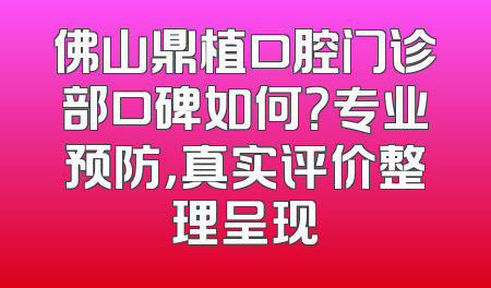 佛山鼎植口腔门诊部口碑如何？专业预防，真实评价整理呈现