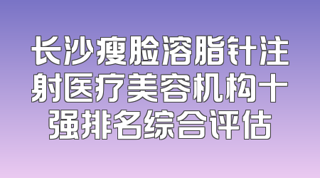 长沙瘦脸溶脂针注射医疗美容机构十强排名综合评估