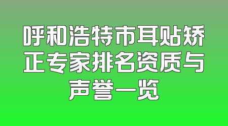 呼和浩特市耳贴矫正专家排名资质与声誉一览