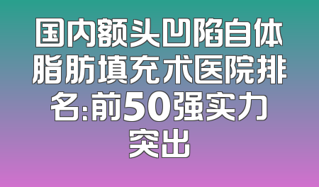 国内额头凹陷自体脂肪填充术医院排名：前50强实力突出