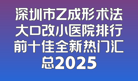 深圳市Z成形术法大口改小医院排行前十佳全新热门汇总2025