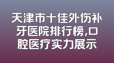 天津市十佳外伤补牙医院排行榜，口腔医疗实力展示
