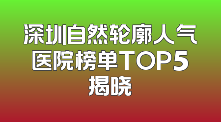 深圳自然轮廓人气医院榜单TOP5揭晓