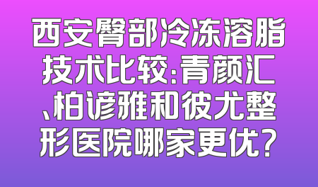 西安臀部冷冻溶脂技术比较：青颜汇、柏谚雅和彼尤整形医院哪家更优？