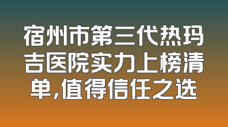 宿州市第三代热玛吉医院实力上榜清单，值得信任之选