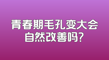 青春期毛孔变大会自然改善吗？