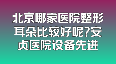 北京哪家医院整形耳朵比较好呢？安贞医院设备先进
