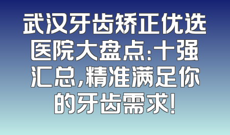 武汉牙齿矫正优选医院大盘点：十强汇总，精准满足你的牙齿需求！