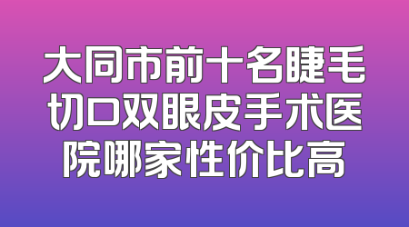 大同市前十名睫毛切口双眼皮手术医院哪家性价比高