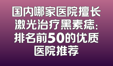 国内哪家医院擅长激光治疗黑素痣：排名前50的优质医院推荐