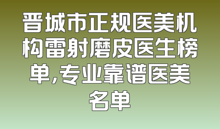 晋城市正规医美机构雷射磨皮医生榜单，专业靠谱医美名单