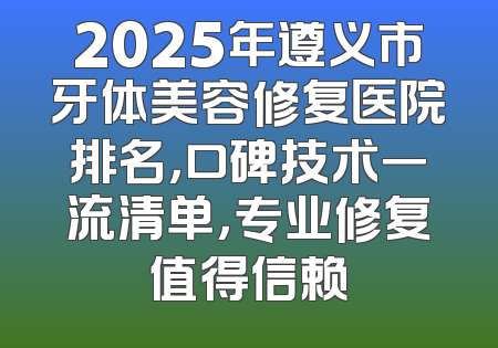 2025年遵义市牙体美容修复医院排名，口碑技术一流清单，专业修复值得信赖