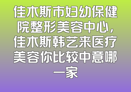 佳木斯市妇幼保健院整形美容中心，佳木斯韩艺来医疗美容你比较中意哪一家