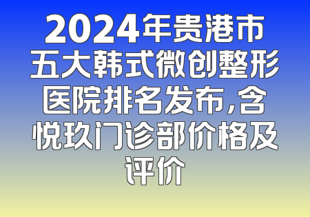 2024年贵港市五大韩式微创整形医院排名发布，含悦玖门诊部价格及评价
