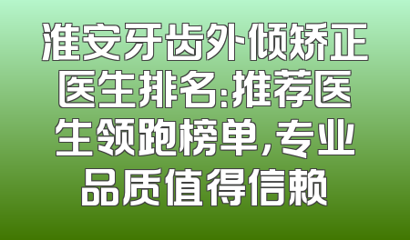淮安牙齿外倾矫正医生排名：推荐医生领跑榜单，专业品质值得信赖