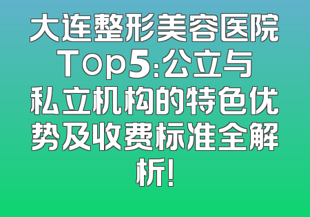 大连整形美容医院Top5：公立与私立机构的特色优势及收费标准全解析！