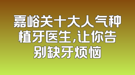 嘉峪关十大人气种植牙医生，让你告别缺牙烦恼