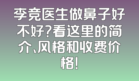 李竞医生做鼻子好不好？看这里的简介、风格和收费价格！