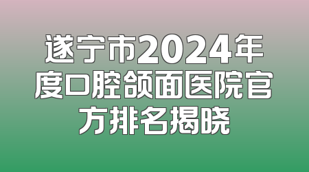 遂宁市2024年度口腔颌面医院官方排名揭晓