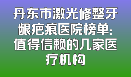 丹东市激光修整牙龈疤痕医院榜单：值得信赖的几家医疗机构