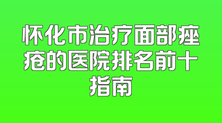 怀化市治疗面部痤疮的医院排名前十指南
