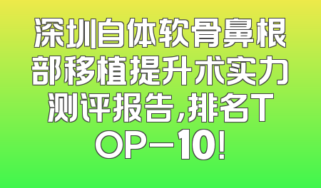 深圳自体软骨鼻根部移植提升术实力测评报告，排名TOP_10！