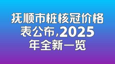 抚顺市桩核冠价格表公布，2025年全新一览