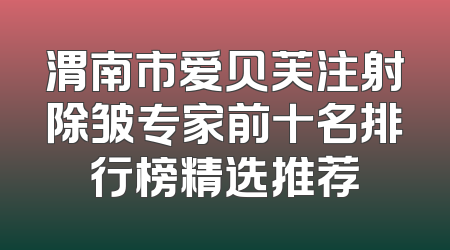 渭南市爱贝芙注射除皱专家前十名排行榜精选推荐