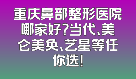 重庆鼻部整形医院哪家好？当代、美仑美奂、艺星等任你选！