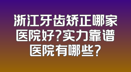 浙江牙齿矫正哪家医院好？实力靠谱医院有哪些？