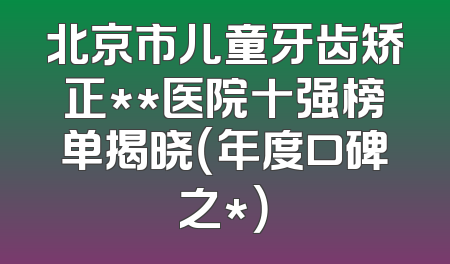 北京市儿童牙齿矫正**医院十强榜单揭晓（年度口碑之*）