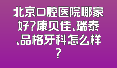 北京口腔医院哪家好？康贝佳、瑞泰、品格牙科怎么样？