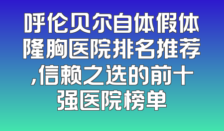 呼伦贝尔自体假体隆胸医院排名推荐，信赖之选的前十强医院榜单