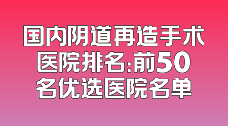 国内阴道再造手术医院排名：前50名优选医院名单