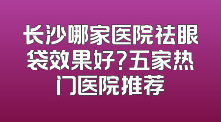 长沙哪家医院祛眼袋效果好？五家热门医院推荐