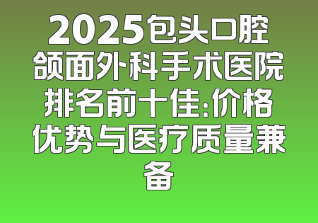 2025包头口腔颌面外科手术医院排名前十佳：价格优势与医疗质量兼备