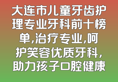 大连市儿童牙齿护理专业牙科前十榜单，治疗专业，呵护笑容优质牙科，助力孩子口腔健康