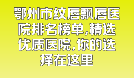 鄂州市纹唇飘唇医院排名榜单，精选优质医院，你的选择在这里