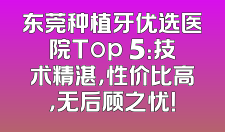 东莞种植牙优选医院Top 5：技术精湛，性价比高，无后顾之忧！